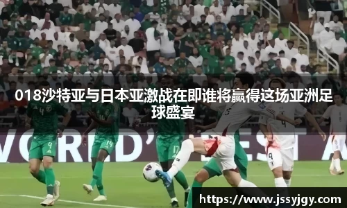 018沙特亚与日本亚激战在即谁将赢得这场亚洲足球盛宴