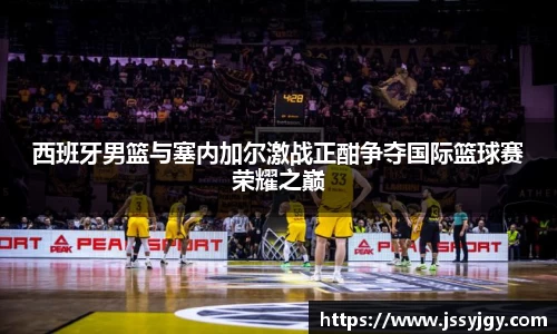 西班牙男篮与塞内加尔激战正酣争夺国际篮球赛荣耀之巅