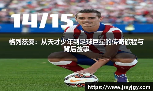格列兹曼：从天才少年到足球巨星的传奇旅程与背后故事