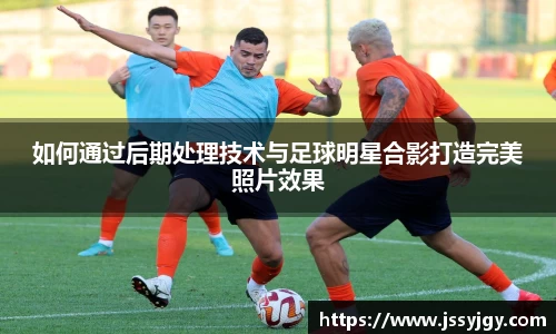 如何通过后期处理技术与足球明星合影打造完美照片效果